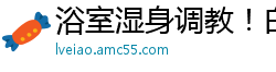 浴室湿身调教！白富美姐姐香艳玩弄漂亮女奴国产裸聊